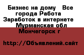 Бизнес на дому - Все города Работа » Заработок в интернете   . Мурманская обл.,Мончегорск г.